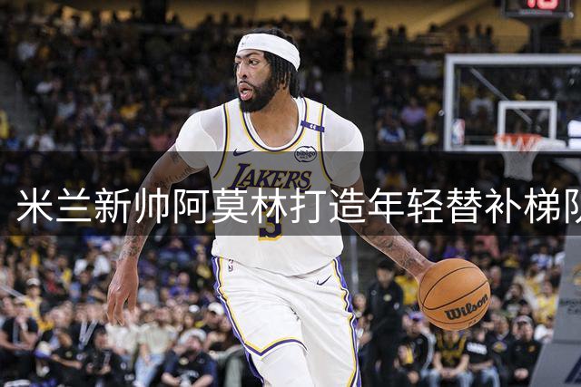 米兰新帅阿莫林打造年轻替补梯队 轮换策略考验执教智慧